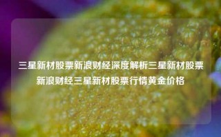 三星新材股票新浪财经深度解析三星新材股票新浪财经三星新材股票行情黄金价格