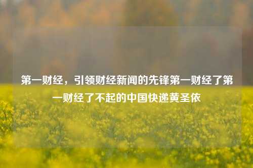 第一财经，引领财经新闻的先锋第一财经了第一财经了不起的中国快递黄圣依