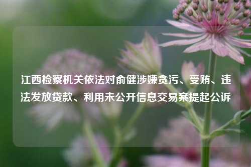 江西检察机关依法对俞健涉嫌贪污、受贿、违法发放贷款、利用未公开信息交易案提起公诉