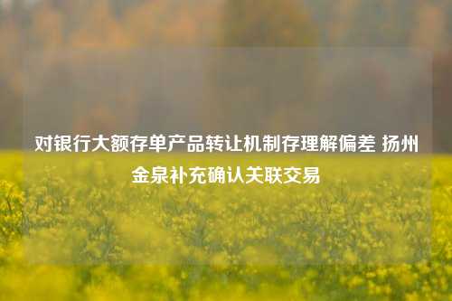 对银行大额存单产品转让机制存理解偏差 扬州金泉补充确认关联交易