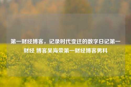 第一财经博客，记录时代变迁的数字日记第一财经 博客吴海荣第一财经博客男科