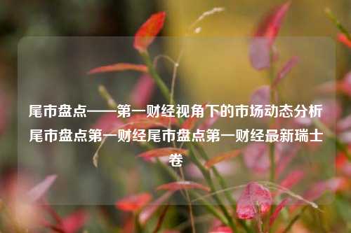 尾市盘点——第一财经视角下的市场动态分析尾市盘点第一财经尾市盘点第一财经最新瑞士卷