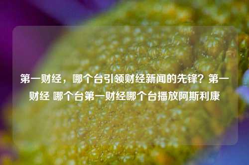 第一财经，哪个台引领财经新闻的先锋？第一财经 哪个台第一财经哪个台播放阿斯利康