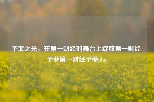 予菲之光，在第一财经的舞台上绽放第一财经 予菲第一财经予菲play