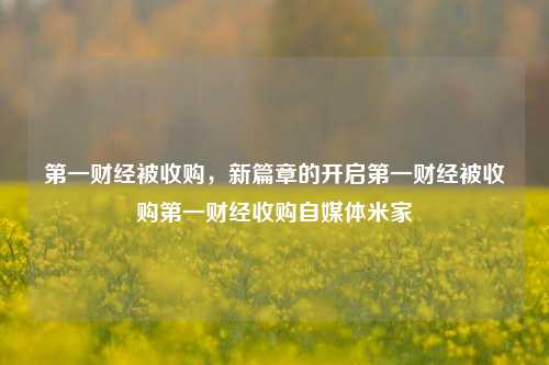 第一财经被收购，新篇章的开启第一财经被收购第一财经收购自媒体米家