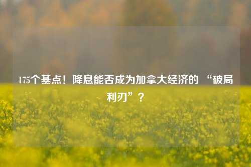 175个基点！降息能否成为加拿大经济的 “破局利刃”？