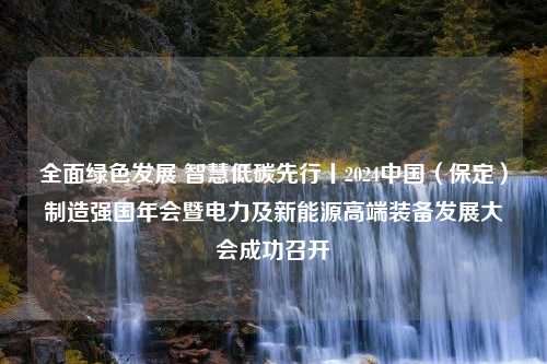 全面绿色发展 智慧低碳先行丨2024中国（保定）制造强国年会暨电力及新能源高端装备发展大会成功召开