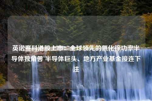 英诺赛科港股上市：全球领先的氮化镓功率半导体独角兽 半导体巨头、地方产业基金接连下注