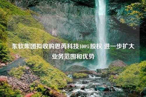 东软集团拟收购思芮科技100%股权 进一步扩大业务范围和优势