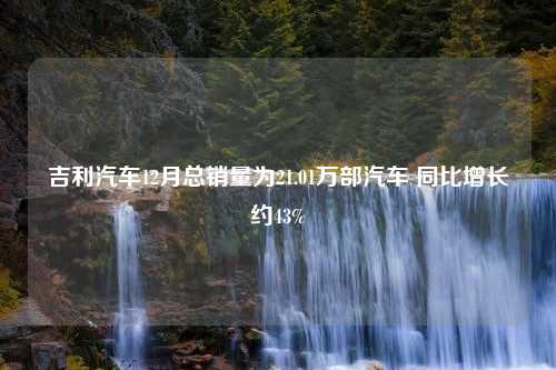 吉利汽车12月总销量为21.01万部汽车 同比增长约43%