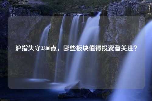 沪指失守3300点，哪些板块值得投资者关注？