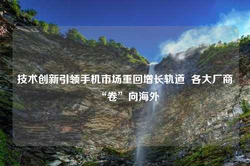 技术创新引领手机市场重回增长轨道  各大厂商“卷”向海外