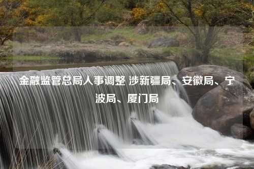 金融监管总局人事调整 涉新疆局、安徽局、宁波局、厦门局