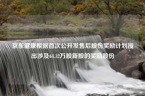 京东健康根据首次公开发售后股份奖励计划授出涉及64.32万股新股的奖励股份