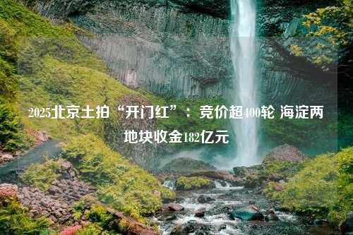 2025北京土拍“开门红”：竞价超400轮 海淀两地块收金182亿元