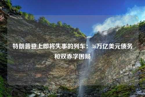 特朗普登上即将失事的列车：36万亿美元债务和双赤字困局