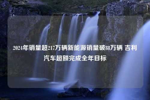 2024年销量超217万辆新能源销量破88万辆 吉利汽车超额完成全年目标