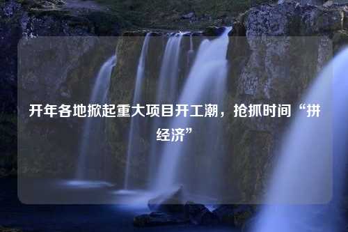 开年各地掀起重大项目开工潮，抢抓时间“拼经济”