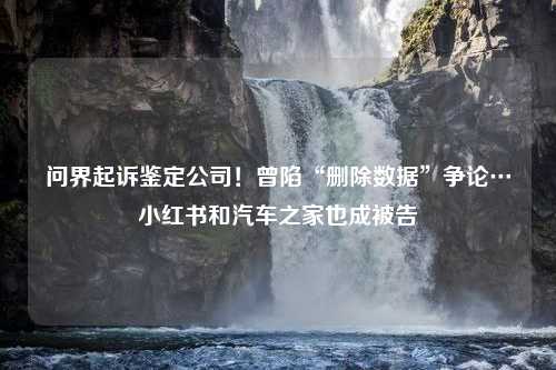 问界起诉鉴定公司！曾陷“删除数据”争论…小红书和汽车之家也成被告