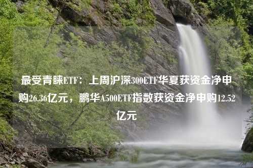 最受青睐ETF：上周沪深300ETF华夏获资金净申购26.36亿元，鹏华A500ETF指数获资金净申购12.52亿元