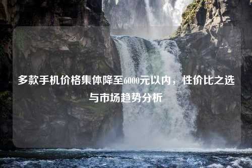 多款手机价格集体降至6000元以内，性价比之选与市场趋势分析